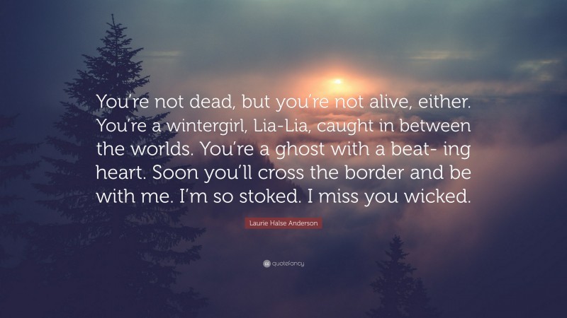 Laurie Halse Anderson Quote: “You’re not dead, but you’re not alive, either. You’re a wintergirl, Lia-Lia, caught in between the worlds. You’re a ghost with a beat- ing heart. Soon you’ll cross the border and be with me. I’m so stoked. I miss you wicked.”