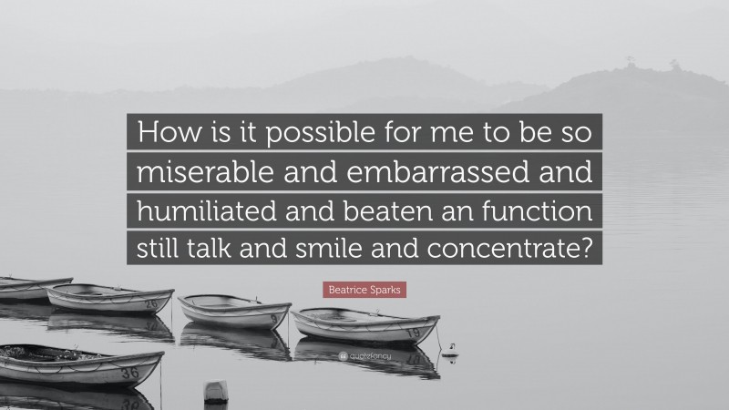Beatrice Sparks Quote: “How is it possible for me to be so miserable and embarrassed and humiliated and beaten an function still talk and smile and concentrate?”