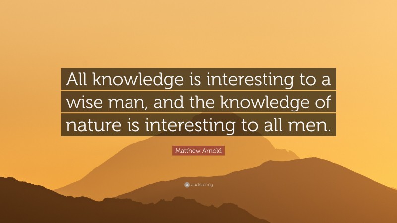 Matthew Arnold Quote: “All knowledge is interesting to a wise man, and the knowledge of nature is interesting to all men.”