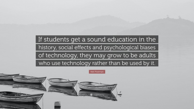 Neil Postman Quote: “If students get a sound education in the history, social effects and psychological biases of technology, they may grow to be adults who use technology rather than be used by it.”