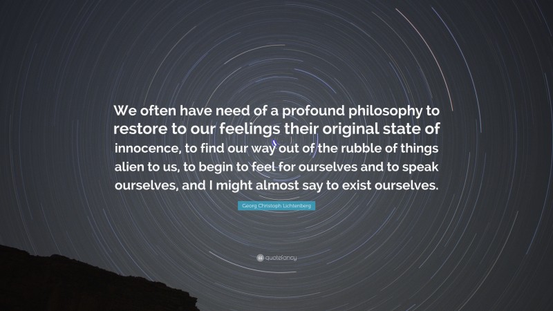Georg Christoph Lichtenberg Quote: “We often have need of a profound philosophy to restore to our feelings their original state of innocence, to find our way out of the rubble of things alien to us, to begin to feel for ourselves and to speak ourselves, and I might almost say to exist ourselves.”