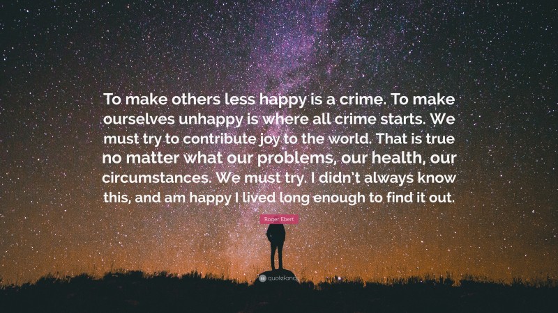 Roger Ebert Quote: “To make others less happy is a crime. To make ourselves unhappy is where all crime starts. We must try to contribute joy to the world. That is true no matter what our problems, our health, our circumstances. We must try. I didn’t always know this, and am happy I lived long enough to find it out.”