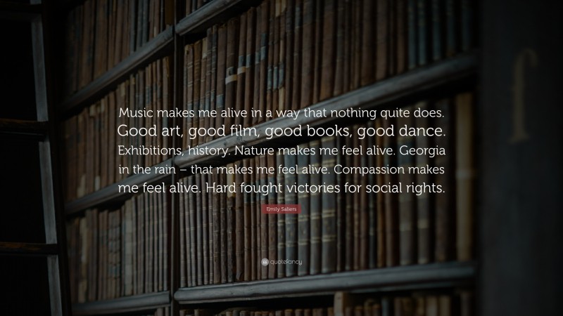 Emily Saliers Quote: “Music makes me alive in a way that nothing quite does. Good art, good film, good books, good dance. Exhibitions, history. Nature makes me feel alive. Georgia in the rain – that makes me feel alive. Compassion makes me feel alive. Hard fought victories for social rights.”