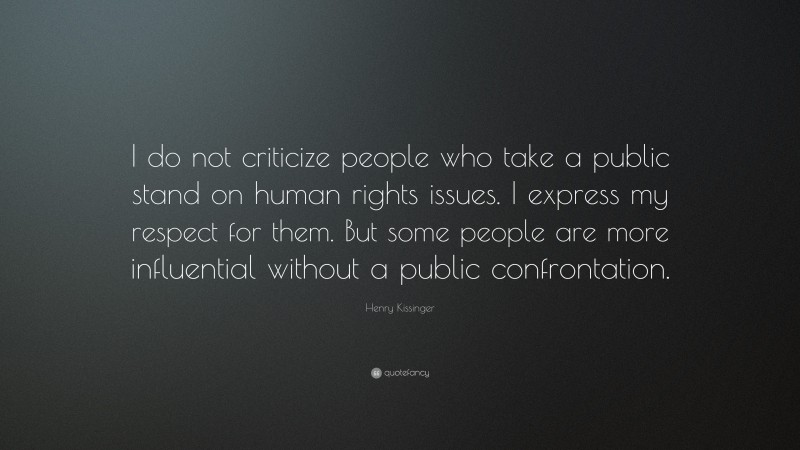 Henry Kissinger Quote: “I do not criticize people who take a public stand on human rights issues. I express my respect for them. But some people are more influential without a public confrontation.”