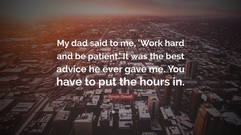 Simon Cowell Quote: “My dad said to me, ‘Work hard and be patient.’ It was the best advice he ever gave me. You have to put the hours in.”