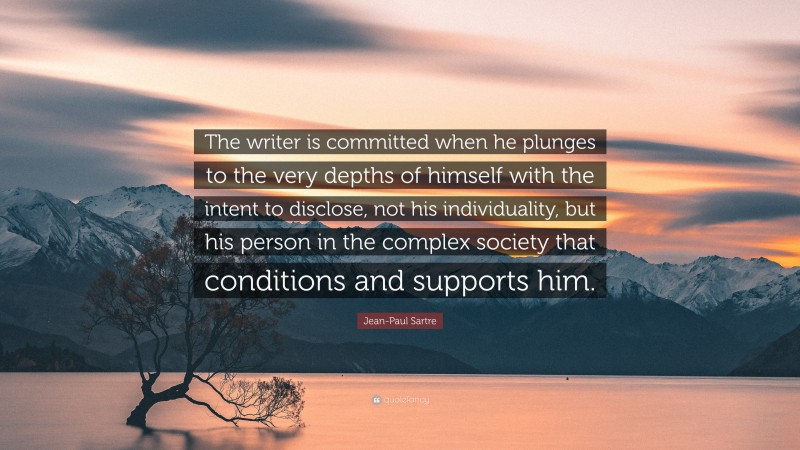 Jean-Paul Sartre Quote: “The writer is committed when he plunges to the very depths of himself with the intent to disclose, not his individuality, but his person in the complex society that conditions and supports him.”
