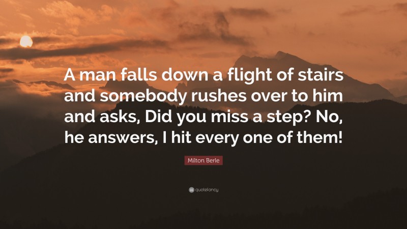 Milton Berle Quote: “A man falls down a flight of stairs and somebody rushes over to him and asks, Did you miss a step? No, he answers, I hit every one of them!”