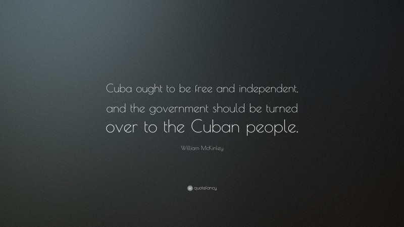 William McKinley Quote: “Cuba ought to be free and independent, and the government should be turned over to the Cuban people.”