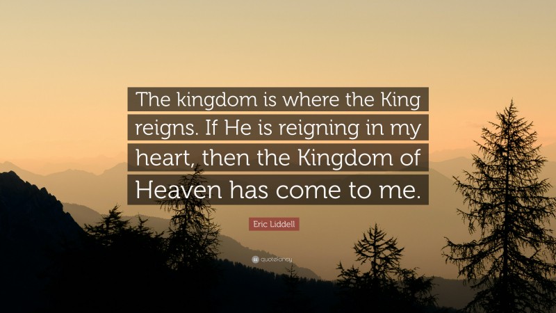 Eric Liddell Quote: “The kingdom is where the King reigns. If He is reigning in my heart, then the Kingdom of Heaven has come to me.”