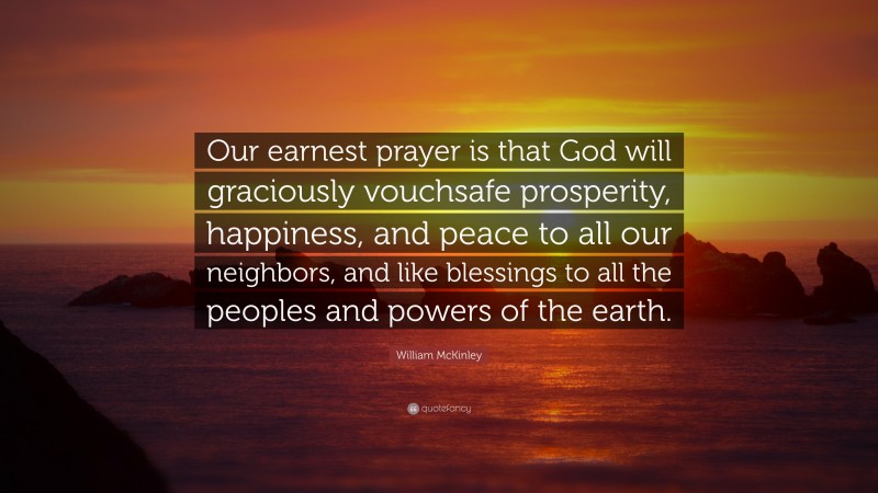William McKinley Quote: “Our earnest prayer is that God will graciously vouchsafe prosperity, happiness, and peace to all our neighbors, and like blessings to all the peoples and powers of the earth.”