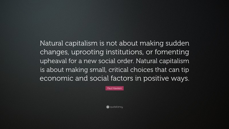 Paul Hawken Quote: “Natural capitalism is not about making sudden changes, uprooting institutions, or fomenting upheaval for a new social order. Natural capitalism is about making small, critical choices that can tip economic and social factors in positive ways.”