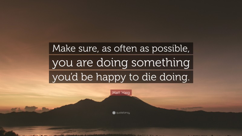 Matt Haig Quote: “Make sure, as often as possible, you are doing something you’d be happy to die doing.”
