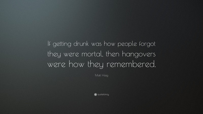 Matt Haig Quote: “If getting drunk was how people forgot they were mortal, then hangovers were how they remembered.”