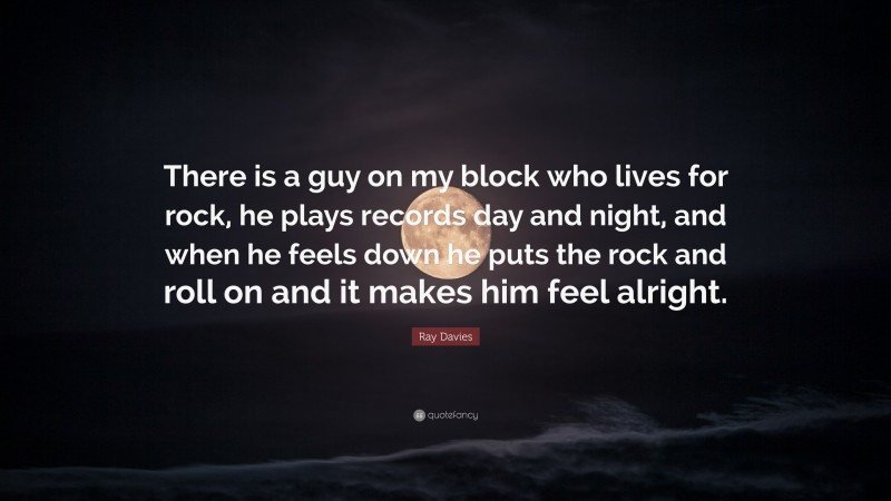 Ray Davies Quote: “There is a guy on my block who lives for rock, he plays records day and night, and when he feels down he puts the rock and roll on and it makes him feel alright.”