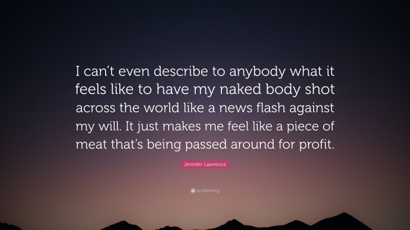 Jennifer Lawrence Quote: “I can’t even describe to anybody what it feels like to have my naked body shot across the world like a news flash against my will. It just makes me feel like a piece of meat that’s being passed around for profit.”