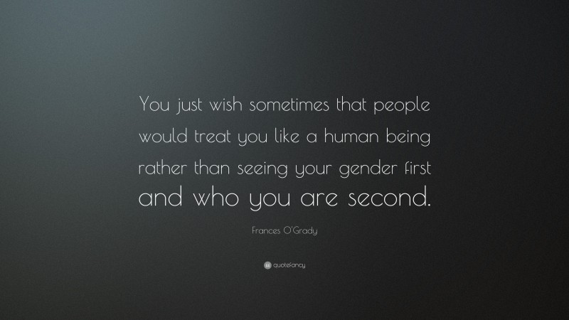 Frances O'Grady Quote: “You just wish sometimes that people would treat you like a human being rather than seeing your gender first and who you are second.”