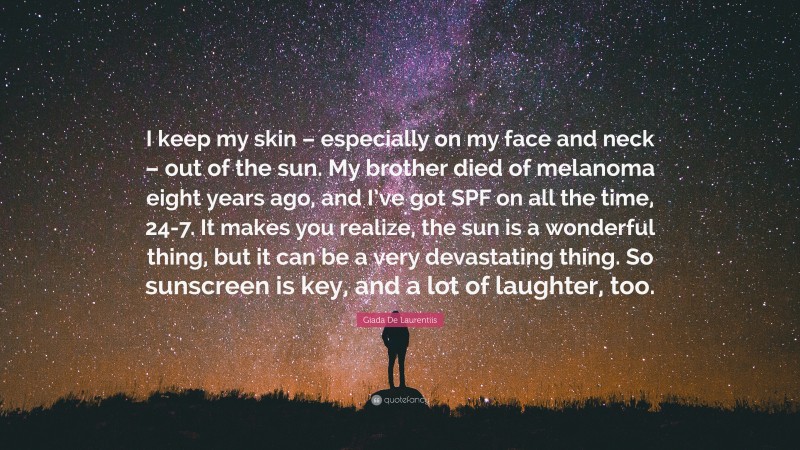 Giada De Laurentiis Quote: “I keep my skin – especially on my face and neck – out of the sun. My brother died of melanoma eight years ago, and I’ve got SPF on all the time, 24-7. It makes you realize, the sun is a wonderful thing, but it can be a very devastating thing. So sunscreen is key, and a lot of laughter, too.”