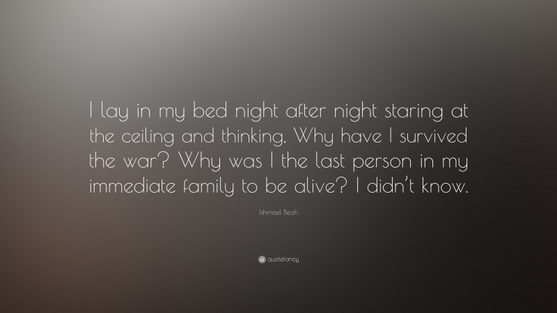 Ishmael Beah Quote: “I lay in my bed night after night staring at the ceiling and thinking, Why have I survived the war? Why was I the last person in my immediate family to be alive? I didn’t know.”