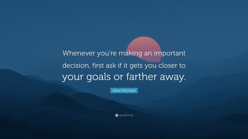 Jillian Michaels Quote: “Whenever you’re making an important decision, first ask if it gets you closer to your goals or farther away.”