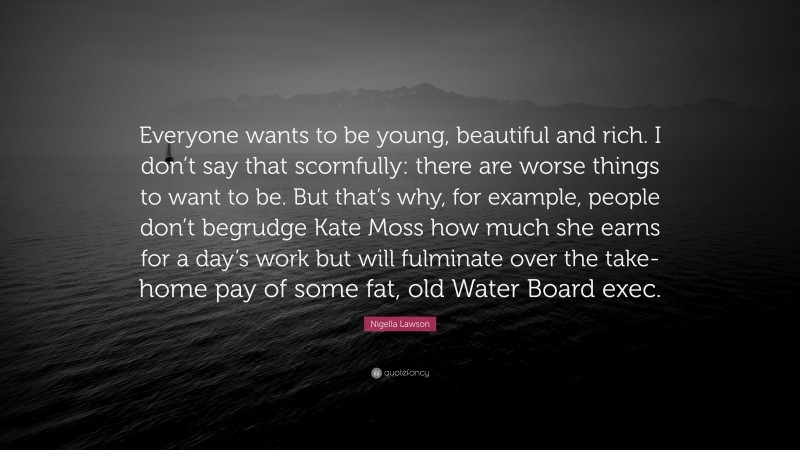 Nigella Lawson Quote: “Everyone wants to be young, beautiful and rich. I don’t say that scornfully: there are worse things to want to be. But that’s why, for example, people don’t begrudge Kate Moss how much she earns for a day’s work but will fulminate over the take-home pay of some fat, old Water Board exec.”