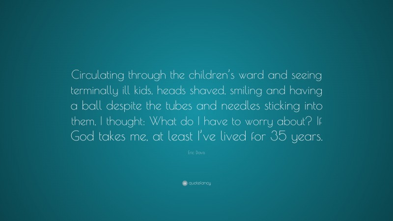 Eric Davis Quote: “Circulating through the children’s ward and seeing terminally ill kids, heads shaved, smiling and having a ball despite the tubes and needles sticking into them, I thought: What do I have to worry about? If God takes me, at least I’ve lived for 35 years.”