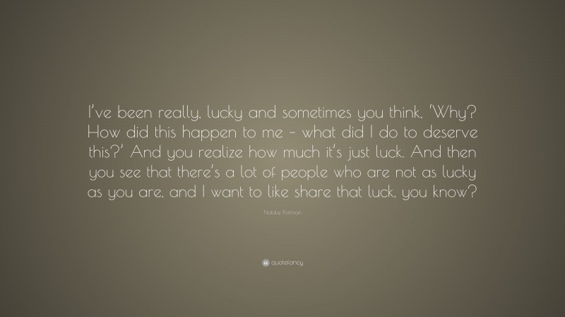 Natalie Portman Quote: “I’ve been really, lucky and sometimes you think, ‘Why? How did this happen to me – what did I do to deserve this?’ And you realize how much it’s just luck. And then you see that there’s a lot of people who are not as lucky as you are, and I want to like share that luck, you know?”