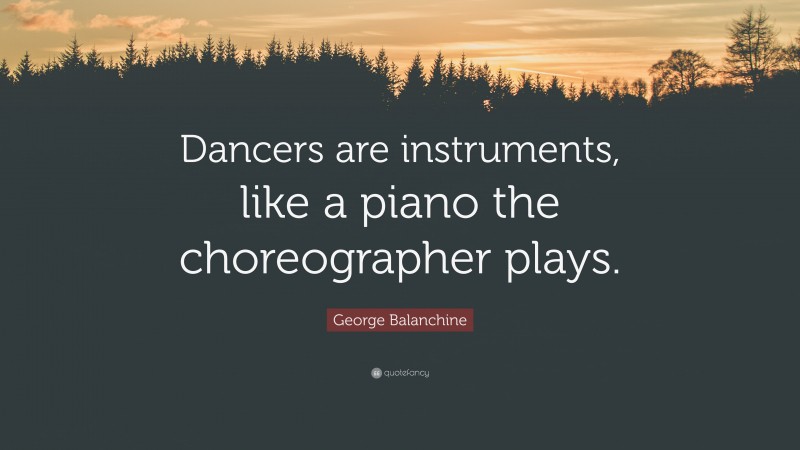 George Balanchine Quote: “Dancers are instruments, like a piano the choreographer plays.”