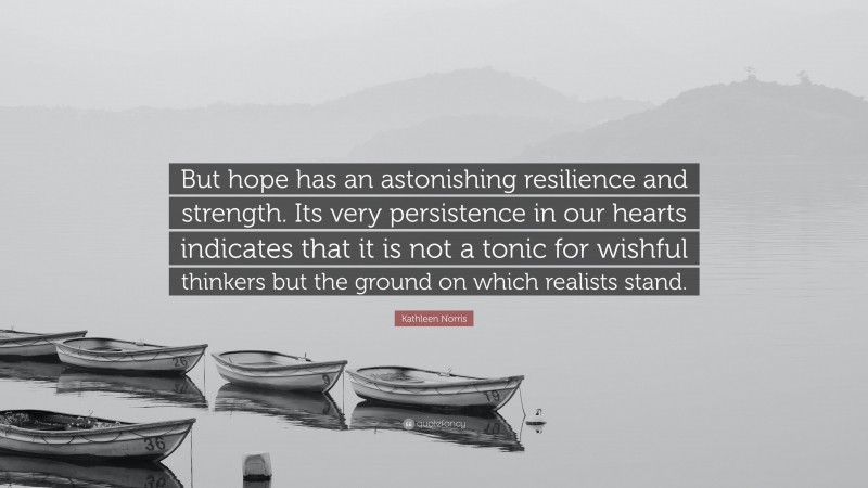Kathleen Norris Quote: “But hope has an astonishing resilience and strength. Its very persistence in our hearts indicates that it is not a tonic for wishful thinkers but the ground on which realists stand.”