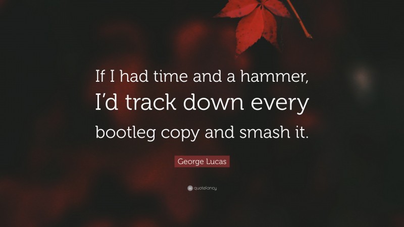 George Lucas Quote: “If I had time and a hammer, I’d track down every bootleg copy and smash it.”