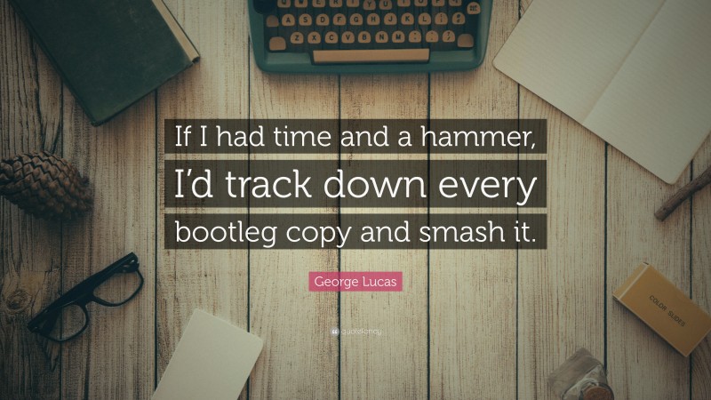 George Lucas Quote: “If I had time and a hammer, I’d track down every bootleg copy and smash it.”