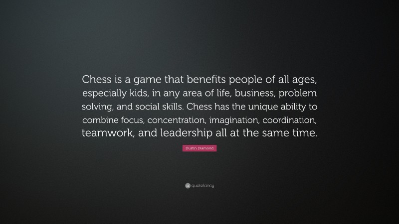 Dustin Diamond Quote: “Chess is a game that benefits people of all ages, especially kids, in any area of life, business, problem solving, and social skills. Chess has the unique ability to combine focus, concentration, imagination, coordination, teamwork, and leadership all at the same time.”