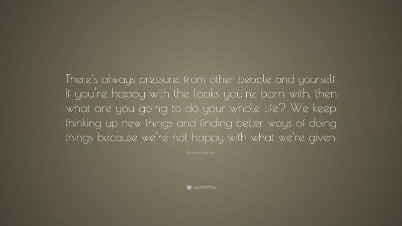 Natalie Portman Quote: “There’s always pressure, from other people and yourself. If you’re happy with the looks you’re born with, then what are you going to do your whole life? We keep thinking up new things and finding better ways of doing things because we’re not happy with what we’re given.”