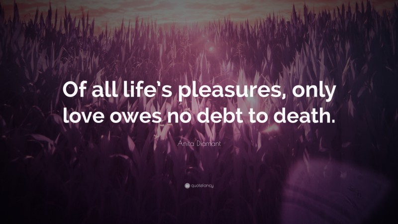 Anita Diamant Quote: “Of all life’s pleasures, only love owes no debt to death.”