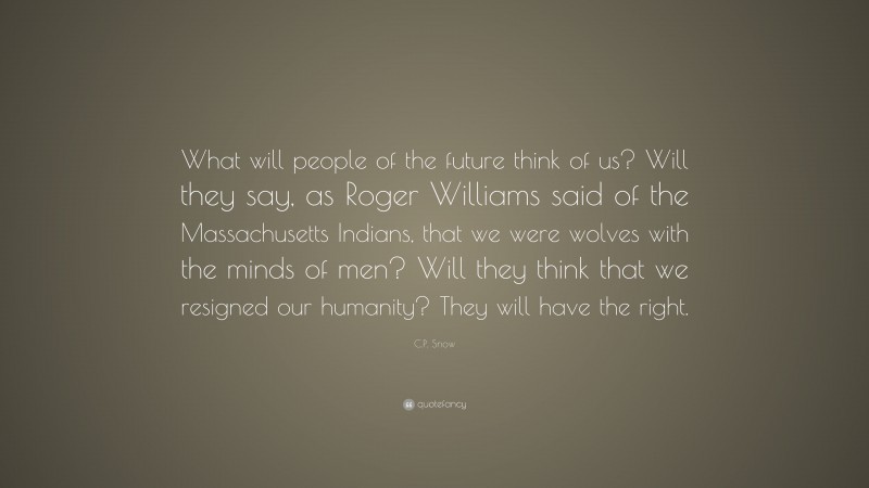 C.P. Snow Quote: “What will people of the future think of us? Will they say, as Roger Williams said of the Massachusetts Indians, that we were wolves with the minds of men? Will they think that we resigned our humanity? They will have the right.”