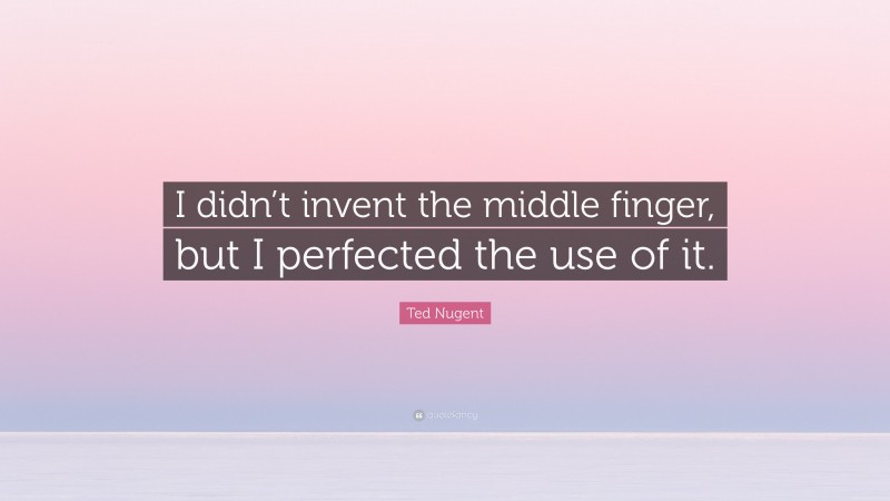Ted Nugent Quote: “I didn’t invent the middle finger, but I perfected the use of it.”
