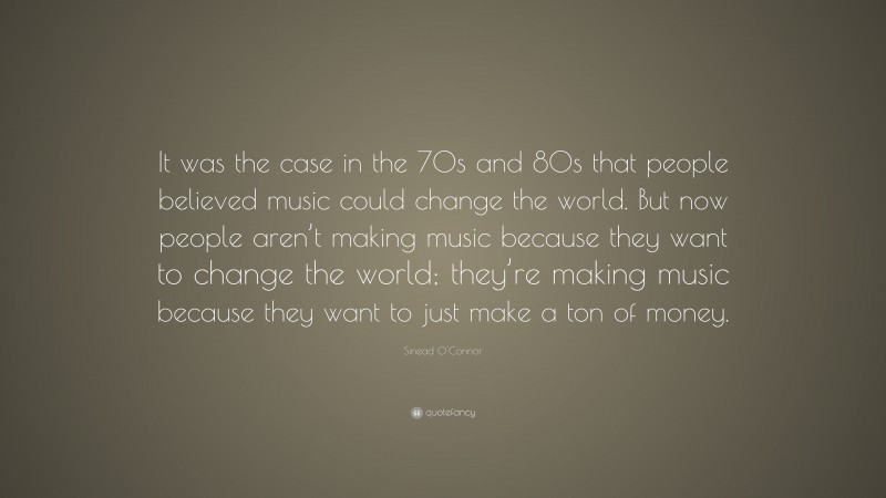 Sinead O'Connor Quote: “It was the case in the 70s and 80s that people believed music could change the world. But now people aren’t making music because they want to change the world; they’re making music because they want to just make a ton of money.”