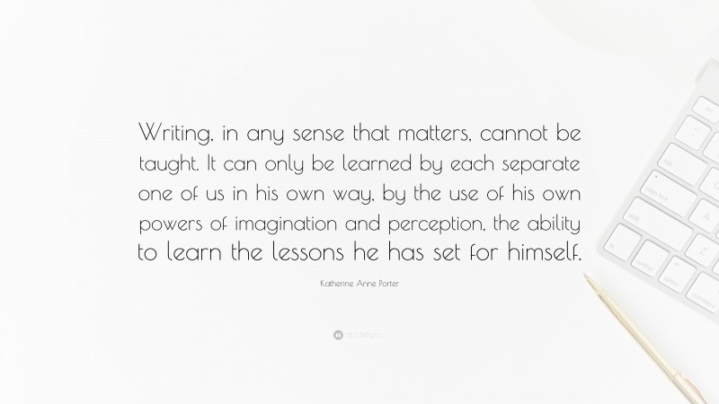 Katherine Anne Porter Quote: “Writing, in any sense that matters, cannot be taught. It can only be learned by each separate one of us in his own way, by the use of his own powers of imagination and perception, the ability to learn the lessons he has set for himself.”