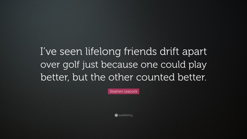 Stephen Leacock Quote: “I’ve seen lifelong friends drift apart over golf just because one could play better, but the other counted better.”