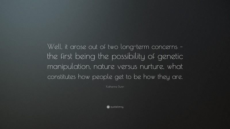 Katherine Dunn Quote: “Well, it arose out of two long-term concerns – the first being the possibility of genetic manipulation, nature versus nurture, what constitutes how people get to be how they are.”
