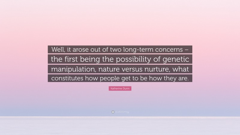 Katherine Dunn Quote: “Well, it arose out of two long-term concerns – the first being the possibility of genetic manipulation, nature versus nurture, what constitutes how people get to be how they are.”