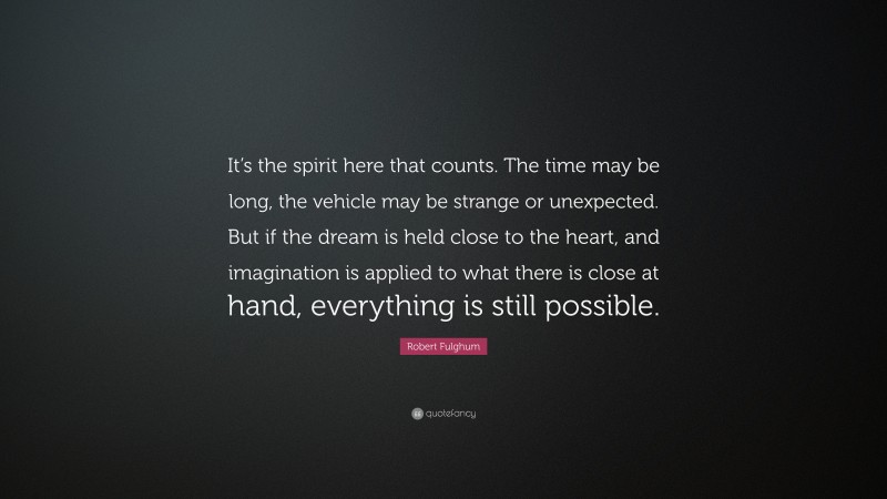 Robert Fulghum Quote: “It’s the spirit here that counts. The time may be long, the vehicle may be strange or unexpected. But if the dream is held close to the heart, and imagination is applied to what there is close at hand, everything is still possible.”