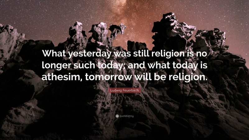 Ludwig Feuerbach Quote: “What yesterday was still religion is no longer such today; and what today is athesim, tomorrow will be religion.”