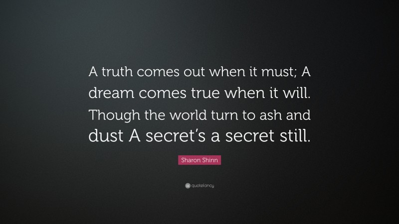 Sharon Shinn Quote: “A truth comes out when it must; A dream comes true when it will. Though the world turn to ash and dust A secret’s a secret still.”