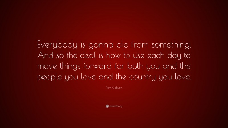 Tom Coburn Quote: “Everybody is gonna die from something. And so the deal is how to use each day to move things forward for both you and the people you love and the country you love.”