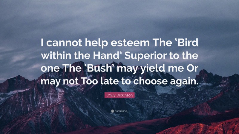 Emily Dickinson Quote: “I cannot help esteem The ‘Bird within the Hand’ Superior to the one The ‘Bush’ may yield me Or may not Too late to choose again.”