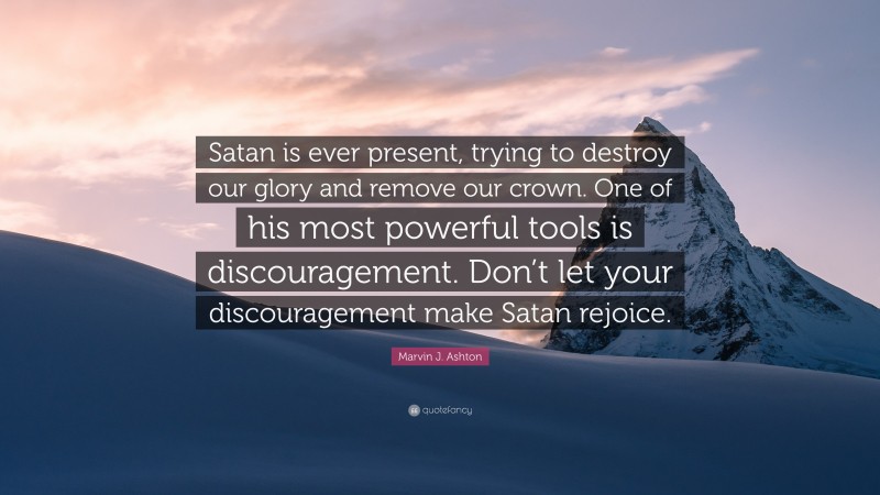 Marvin J. Ashton Quote: “Satan is ever present, trying to destroy our glory and remove our crown. One of his most powerful tools is discouragement. Don’t let your discouragement make Satan rejoice.”