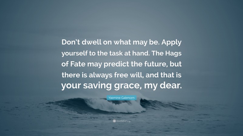 Yasmine Galenorn Quote: “Don’t dwell on what may be. Apply yourself to the task at hand. The Hags of Fate may predict the future, but there is always free will, and that is your saving grace, my dear.”