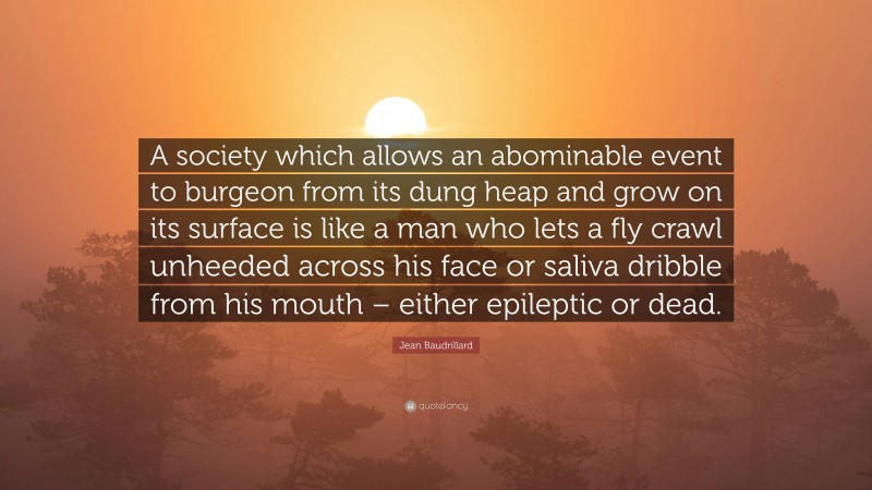 Jean Baudrillard Quote: “A society which allows an abominable event to burgeon from its dung heap and grow on its surface is like a man who lets a fly crawl unheeded across his face or saliva dribble from his mouth – either epileptic or dead.”