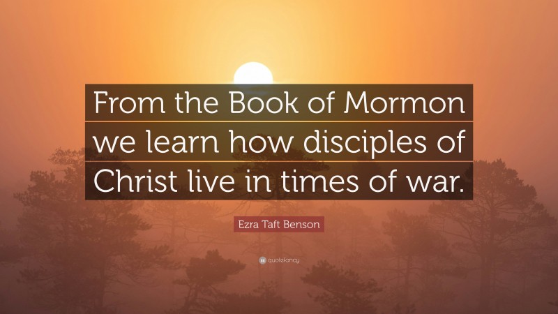 Ezra Taft Benson Quote: “From the Book of Mormon we learn how disciples of Christ live in times of war.”