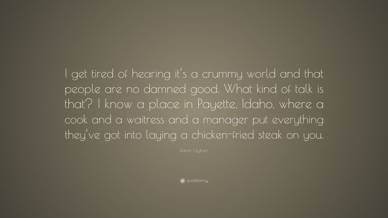 Robert Fulghum Quote: “I get tired of hearing it’s a crummy world and that people are no damned good. What kind of talk is that? I know a place in Payette, Idaho, where a cook and a waitress and a manager put everything they’ve got into laying a chicken-fried steak on you.”